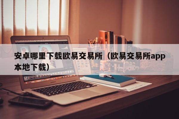 安卓哪里下载欧意交易所（欧意交易所app本地下载）-第1张图片-欧意交易所