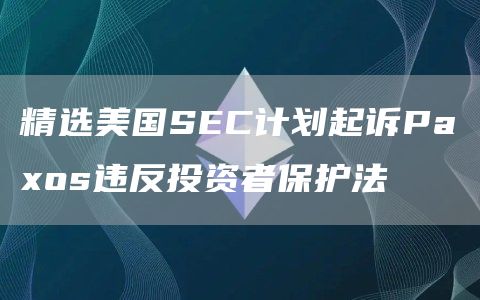 精选美国SEC计划起诉Paxos违反投资者保护法1